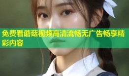 免费看蘑菇视频高清流畅无广告畅享精彩内容