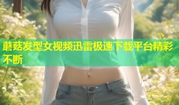 蘑菇发型女视频迅雷极速下载平台精彩不断