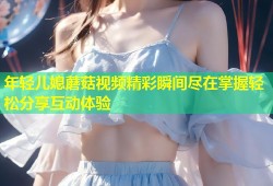 年轻儿媳蘑菇视频精彩瞬间尽在掌握轻松分享互动体验