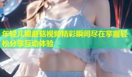 年轻儿媳蘑菇视频精彩瞬间尽在掌握轻松分享互动体验