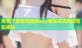 免费下载蘑菇视频app畅享高清离线观影体验