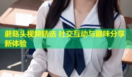 蘑菇头视频精选 社交互动与趣味分享新体验