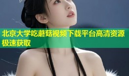 北京大学吃蘑菇视频下载平台高清资源极速获取