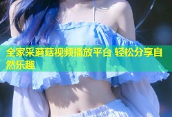 全家采蘑菇视频播放平台 轻松分享自然乐趣