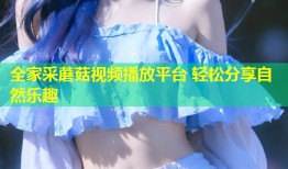 全家采蘑菇视频播放平台 轻松分享自然乐趣
