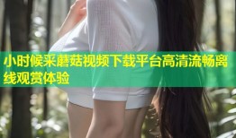 小时候采蘑菇视频下载平台高清流畅离线观赏体验