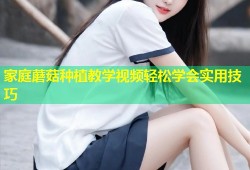 家庭蘑菇种植教学视频轻松学会实用技巧