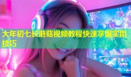 大年初七长蘑菇视频教程快速掌握实用技巧