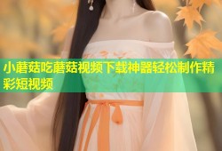 小蘑菇吃蘑菇视频下载神器轻松制作精彩短视频