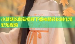 小蘑菇吃蘑菇视频下载神器轻松制作精彩短视频