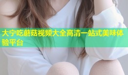 大宁吃蘑菇视频大全高清一站式美味体验平台