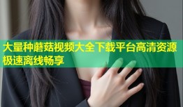 大量种蘑菇视频大全下载平台高清资源极速离线畅享