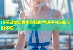 山采蘑菇动画电影精彩呈现平台精彩功能体验