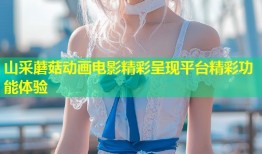 山采蘑菇动画电影精彩呈现平台精彩功能体验