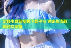 切野生蘑菇视频下载平台 独家高清教程轻松掌握