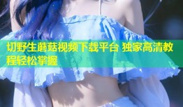 切野生蘑菇视频下载平台 独家高清教程轻松掌握