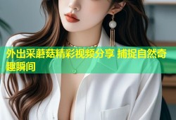 外出采蘑菇精彩视频分享 捕捉自然奇趣瞬间