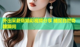 外出采蘑菇精彩视频分享 捕捉自然奇趣瞬间