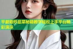 平蘑菇炒韭菜秘籍教学轻松上手平台精彩演示