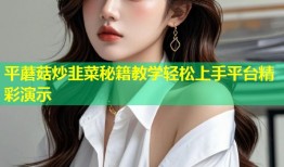 平蘑菇炒韭菜秘籍教学轻松上手平台精彩演示