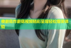 傻蘑菇炸蘑菇视频精彩呈现轻松爆笑体验