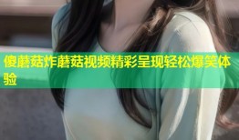 傻蘑菇炸蘑菇视频精彩呈现轻松爆笑体验