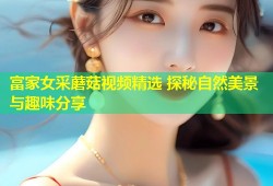 富家女采蘑菇视频精选 探秘自然美景与趣味分享