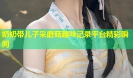 奶奶带儿子采蘑菇趣味记录平台精彩瞬间