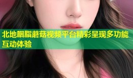 北地胭脂蘑菇视频平台精彩呈现多功能互动体验