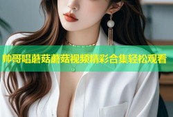 帅哥唱蘑菇蘑菇视频精彩合集轻松观看