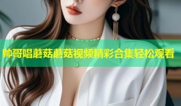 帅哥唱蘑菇蘑菇视频精彩合集轻松观看