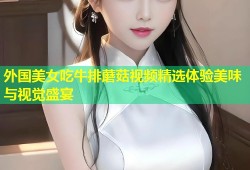 外国美女吃牛排蘑菇视频精选体验美味与视觉盛宴