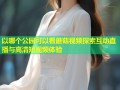 以哪个公园可以看蘑菇视频探索互动直播与高清短视频体验
