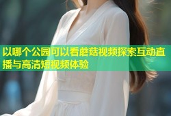 以哪个公园可以看蘑菇视频探索互动直播与高清短视频体验