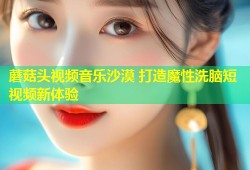 蘑菇头视频音乐沙漠 打造魔性洗脑短视频新体验