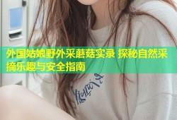 外国姑娘野外采蘑菇实录 探秘自然采摘乐趣与安全指南