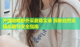 外国姑娘野外采蘑菇实录 探秘自然采摘乐趣与安全指南