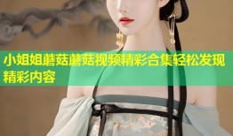 小姐姐蘑菇蘑菇视频精彩合集轻松发现精彩内容