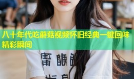 八十年代吃蘑菇视频怀旧经典一键回味精彩瞬间