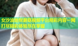 女沙油地狱蘑菇视频平台精彩内容一网打尽精彩体验尽在掌握