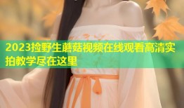 2023捡野生蘑菇视频在线观看高清实拍教学尽在这里