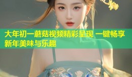大年初一蘑菇视频精彩呈现 一键畅享新年美味与乐趣