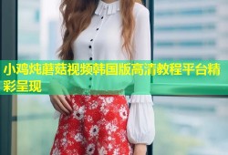 小鸡炖蘑菇视频韩国版高清教程平台精彩呈现