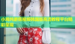 小鸡炖蘑菇视频韩国版高清教程平台精彩呈现