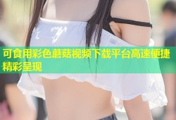 可食用彩色蘑菇视频下载平台高速便捷精彩呈现