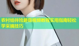 农村结伴捡蘑菇视频教程实用指南轻松学采摘技巧