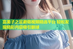 富美子之足蘑菇视频精选平台 轻松发现精彩内容吸引眼球