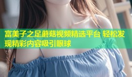 富美子之足蘑菇视频精选平台 轻松发现精彩内容吸引眼球