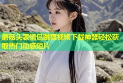 蘑菇头表情包跳舞视频下载神器轻松获取热门动感短片