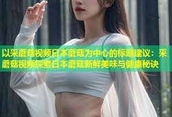 以采蘑菇视频日本蘑菇为中心的标题建议：采蘑菇视频探索日本蘑菇新鲜美味与健康秘诀